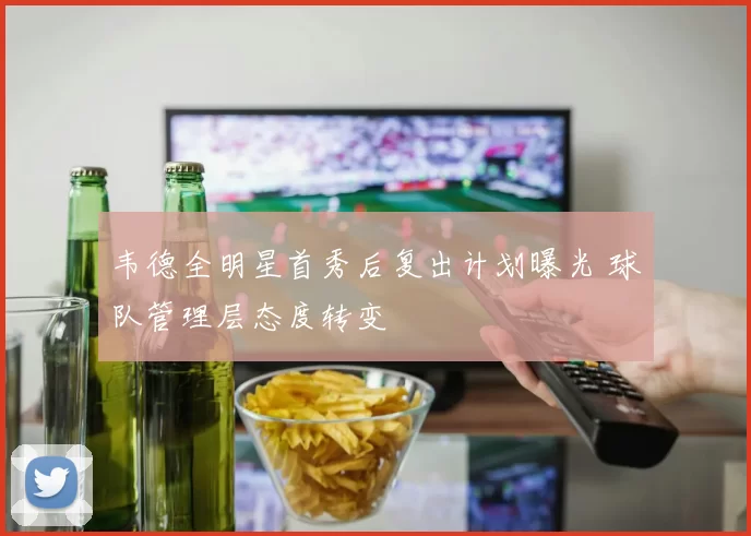 韦德全明星首秀后复出计划曝光 球队管理层态度转变
