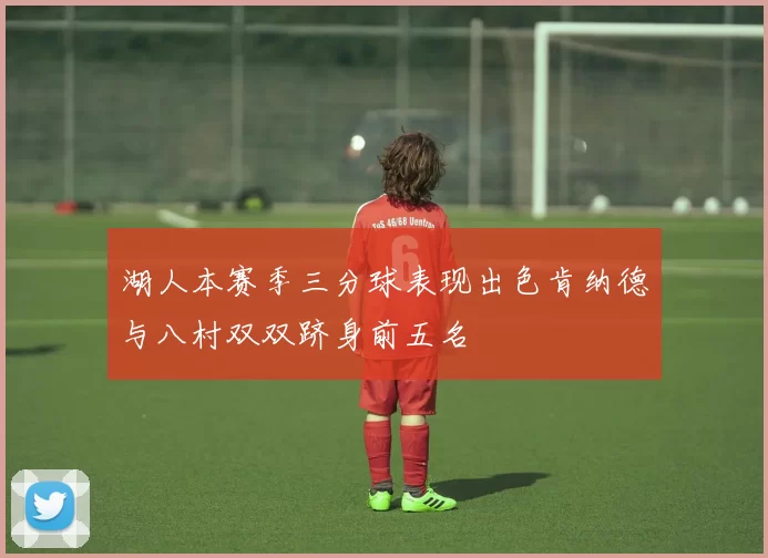 湖人本赛季三分球表现出色肯纳德与八村双双跻身前五名