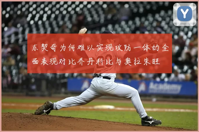东契奇为何难以实现攻防一体的全面表现对比乔丹科比与奥拉朱旺