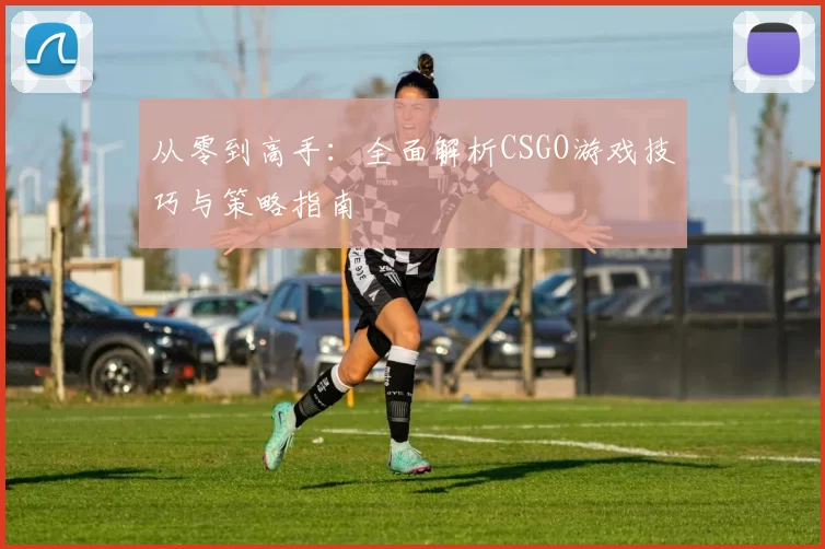 从零到高手:全面解析CSGO游戏技巧与策略指南