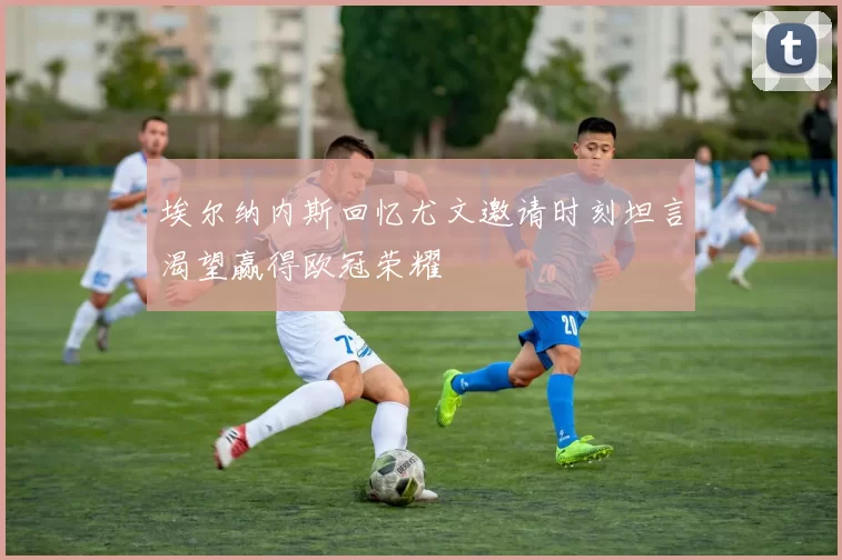 埃尔纳内斯回忆尤文邀请时刻坦言渴望赢得欧冠荣耀