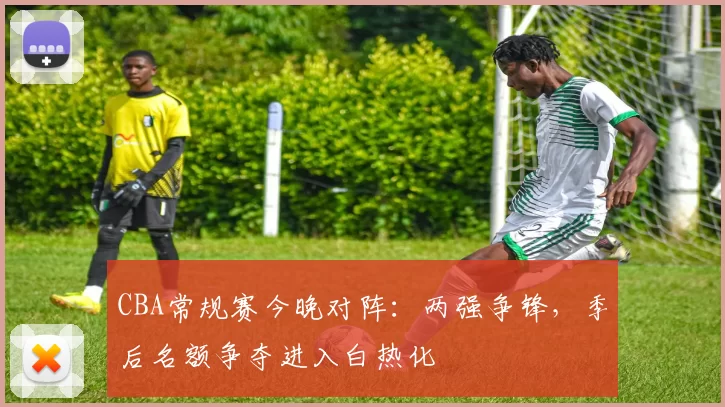 CBA常规赛今晚对阵:两强争锋,季后名额争夺进入白热化