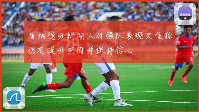 肯纳德分析湖人对强队表现欠佳称仍有提升空间并保持信心
