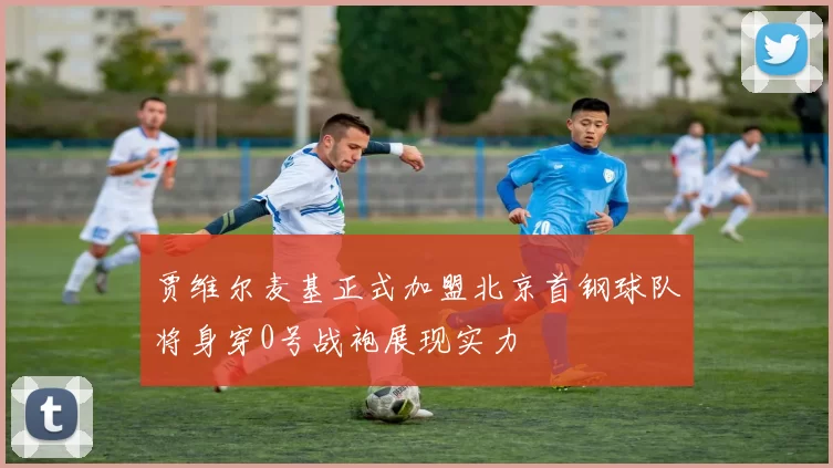 贾维尔麦基正式加盟北京首钢球队将身穿0号战袍展现实力
