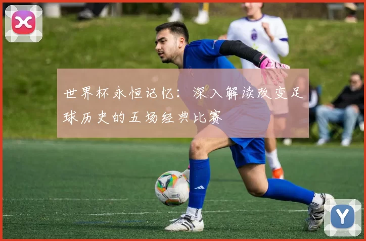 世界杯永恒记忆:深入解读改变足球历史的五场经典比赛