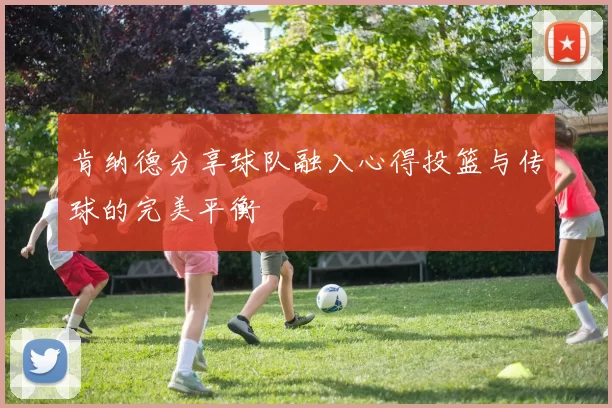 肯纳德分享球队融入心得投篮与传球的完美平衡