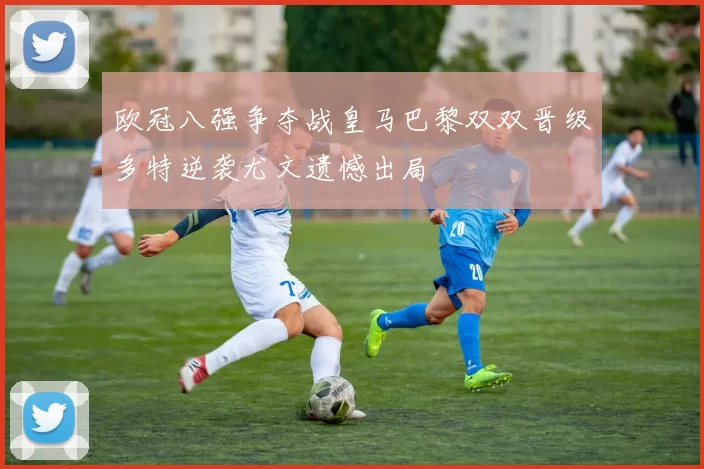 欧冠八强争夺战皇马巴黎双双晋级多特逆袭尤文遗憾出局