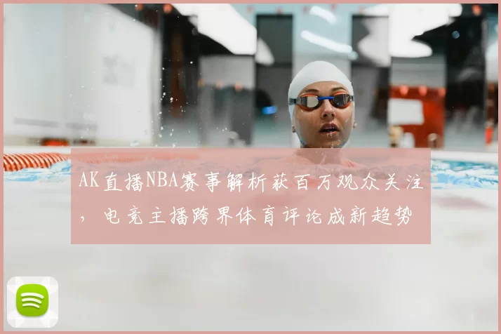 AK直播NBA赛事解析获百万观众关注,电竞主播跨界体育评论成新趋势