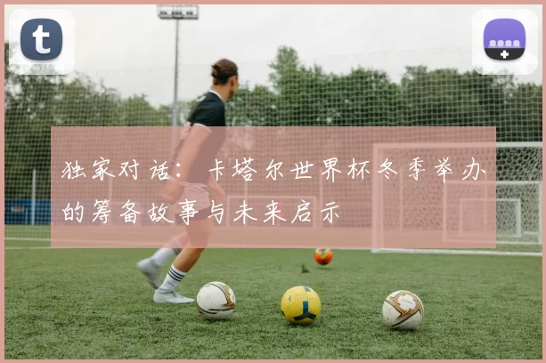 独家对话：卡塔尔世界杯冬季举办的筹备故事与未来启示