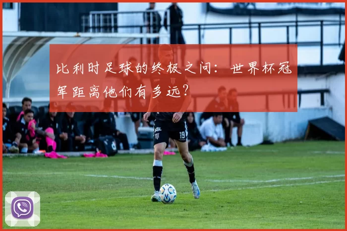 比利时足球的终极之问：世界杯冠军距离他们有多远？