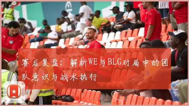 赛后复盘:解析WE与BLG对局中的团队意识与战术执行