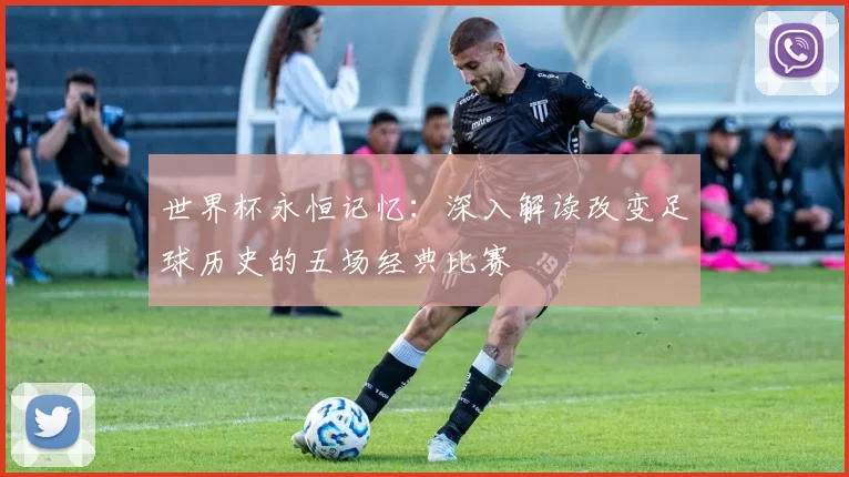 世界杯永恒记忆：深入解读改变足球历史的五场经典比赛