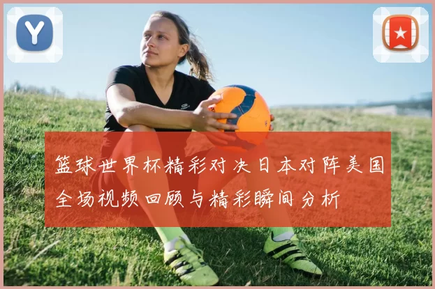 篮球世界杯精彩对决日本对阵美国全场视频回顾与精彩瞬间分析