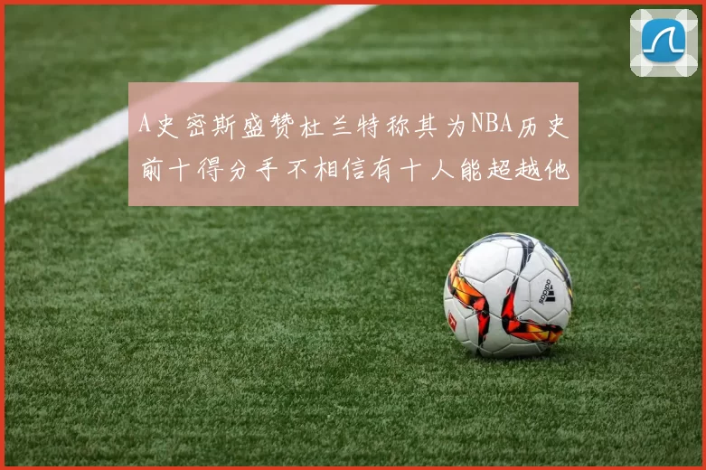 A史密斯盛赞杜兰特称其为NBA历史前十得分手不相信有十人能超越他