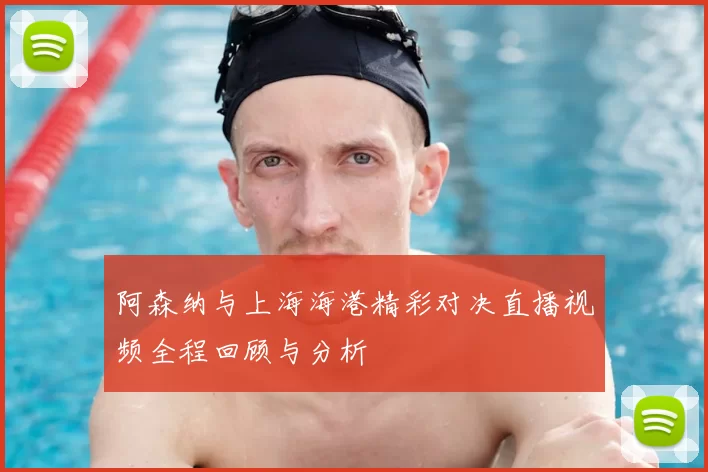 阿森纳与上海海港精彩对决直播视频全程回顾与分析