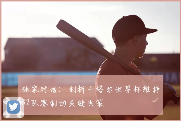 独家对话：剖析卡塔尔世界杯维持32队赛制的关键决策