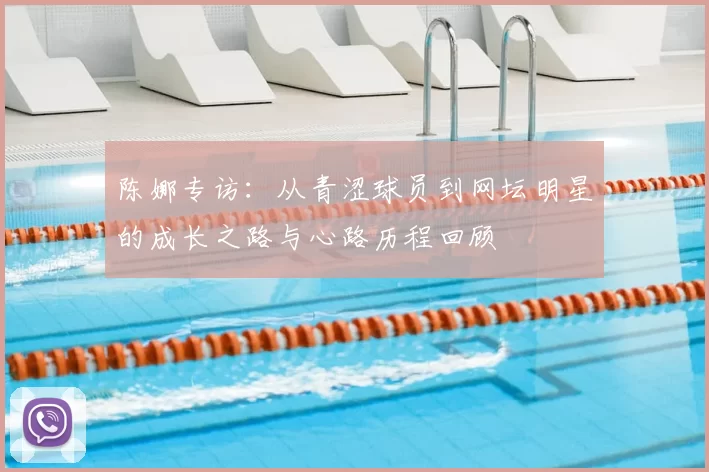陈娜专访:从青涩球员到网坛明星的成长之路与心路历程回顾