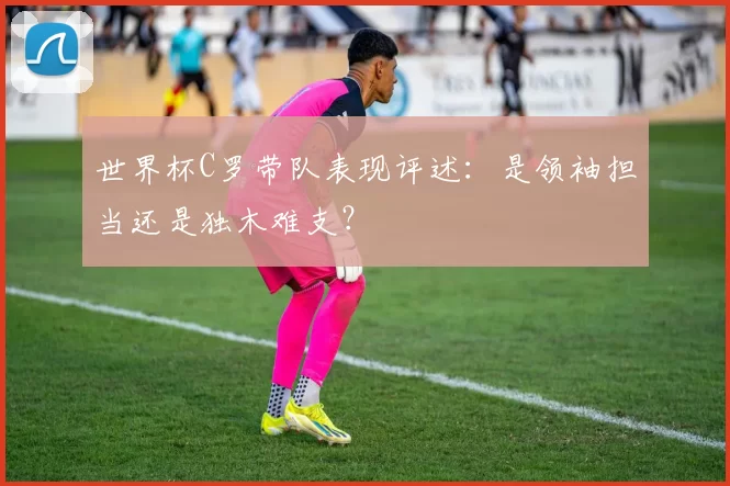 世界杯C罗带队表现评述：是领袖担当还是独木难支？