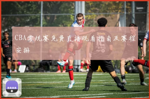 CBA常规赛免费直播观看指南及赛程安排