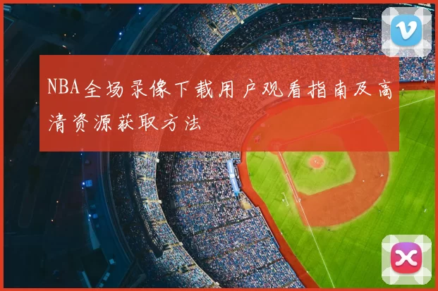 NBA全场录像下载用户观看指南及高清资源获取方法