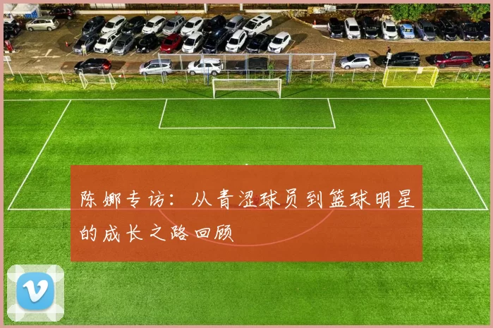 陈娜专访:从青涩球员到篮球明星的成长之路回顾