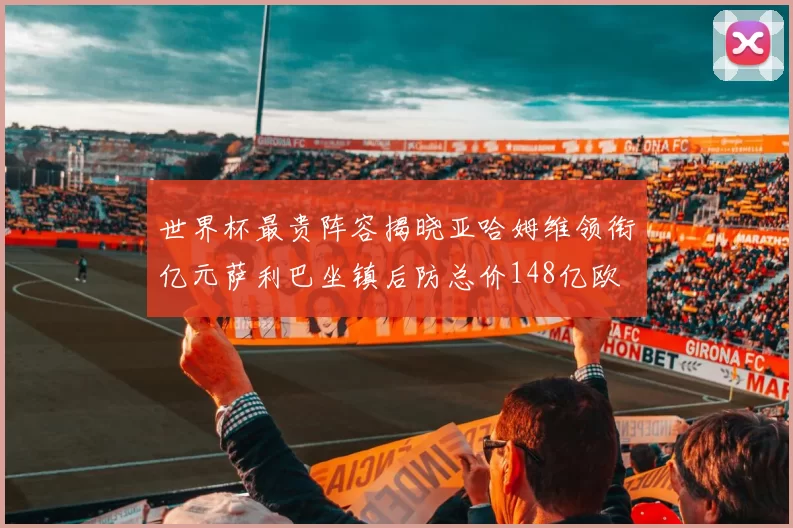 世界杯最贵阵容揭晓亚哈姆维领衔亿元萨利巴坐镇后防总价148亿欧