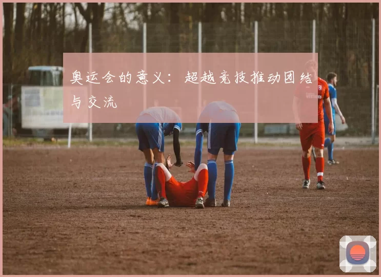 奥运会的意义：超越竞技推动团结与交流