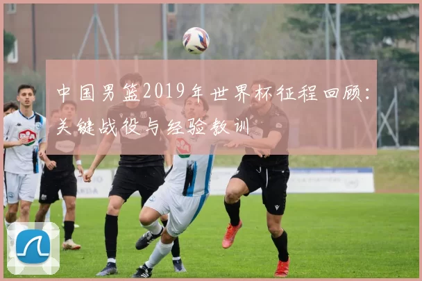 中国男篮2019年世界杯征程回顾：关键战役与经验教训