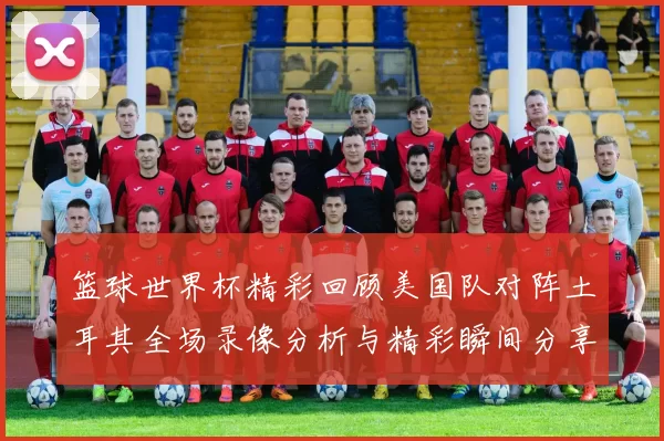 篮球世界杯精彩回顾美国队对阵土耳其全场录像分析与精彩瞬间分享