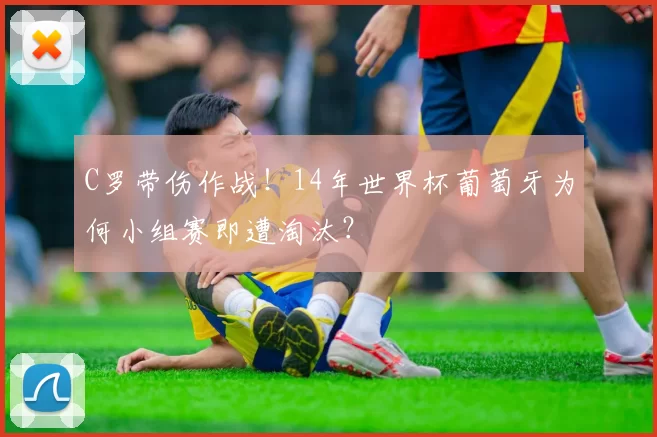 C罗带伤作战！14年世界杯葡萄牙为何小组赛即遭淘汰？
