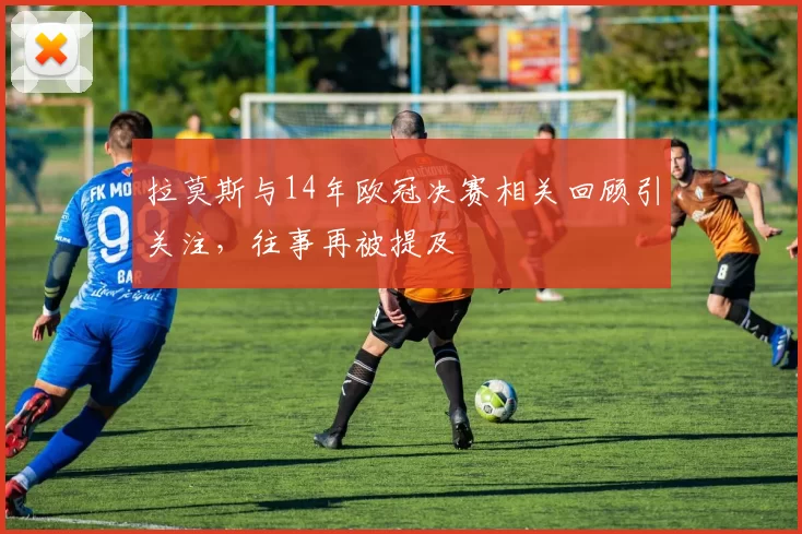拉莫斯与14年欧冠决赛相关回顾引关注，往事再被提及