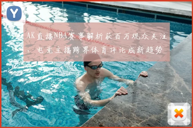 AK直播NBA赛事解析获百万观众关注，电竞主播跨界体育评论成新趋势