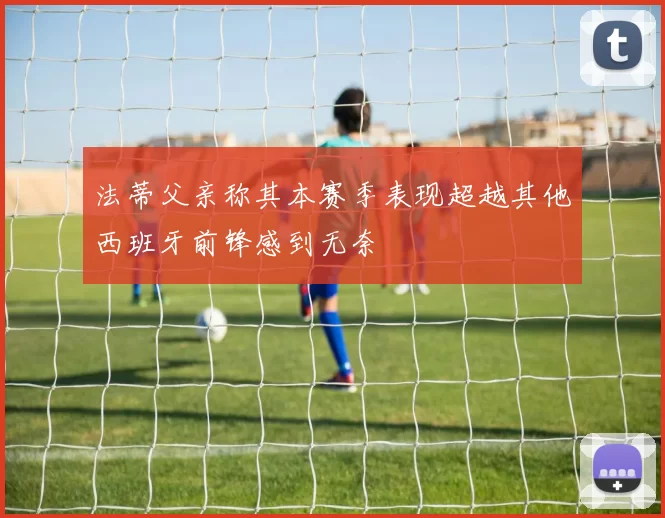 法蒂父亲称其本赛季表现超越其他西班牙前锋感到无奈