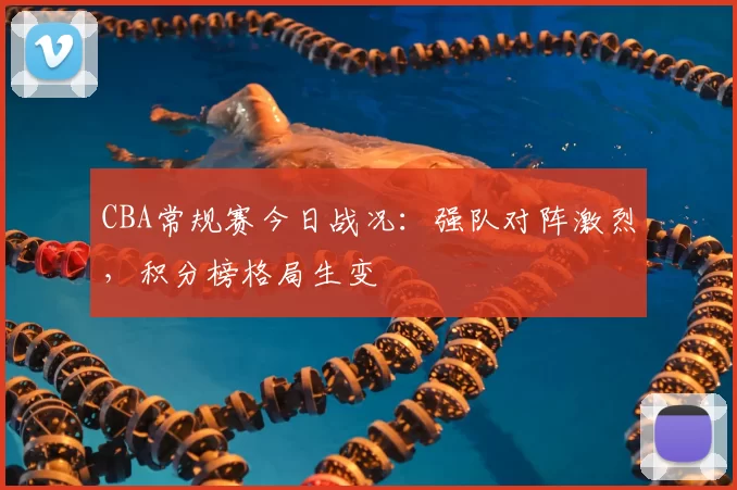 CBA常规赛今日战况:强队对阵激烈,积分榜格局生变