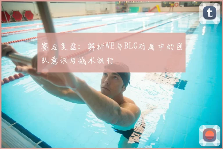 赛后复盘:解析WE与BLG对局中的团队意识与战术执行