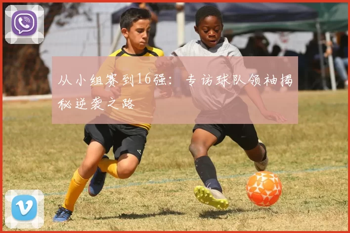 从小组赛到16强:专访球队领袖揭秘逆袭之路