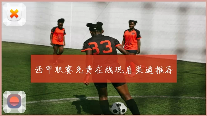 西甲联赛免费在线观看渠道推荐
