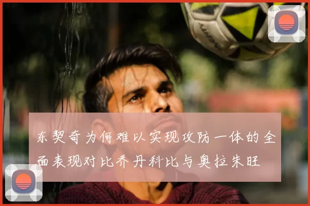 东契奇为何难以实现攻防一体的全面表现对比乔丹科比与奥拉朱旺