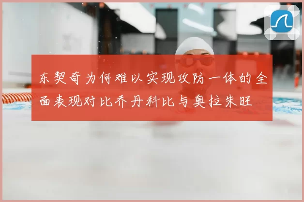 东契奇为何难以实现攻防一体的全面表现对比乔丹科比与奥拉朱旺