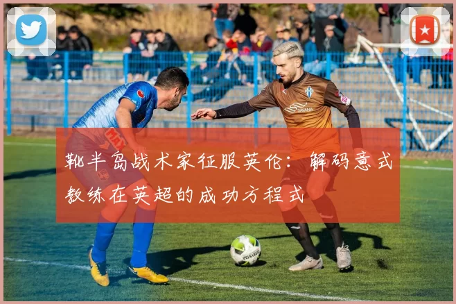 靴半岛战术家征服英伦:解码意式教练在英超的成功方程式