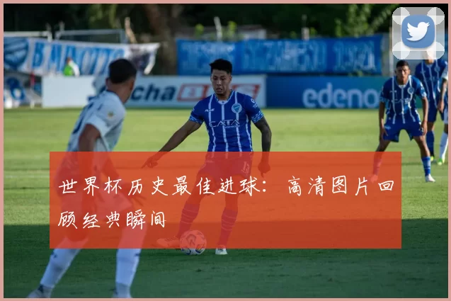 世界杯历史最佳进球:高清图片回顾经典瞬间