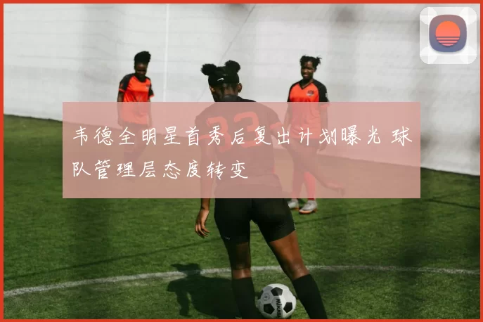 韦德全明星首秀后复出计划曝光 球队管理层态度转变