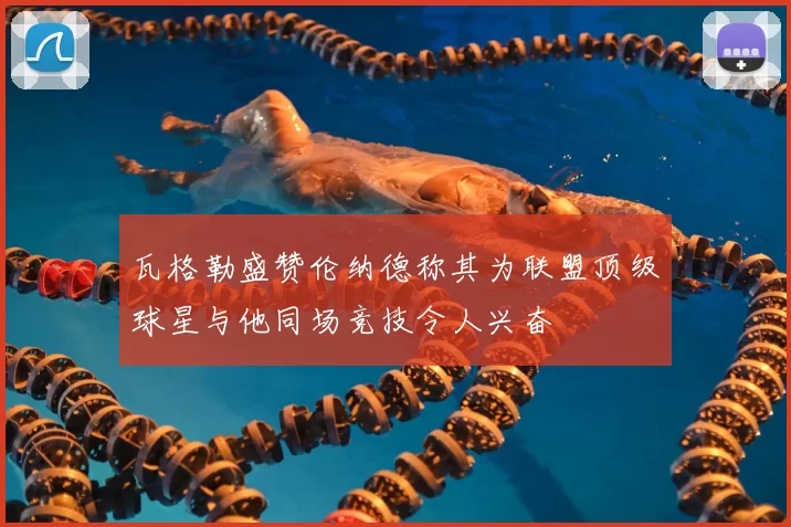 瓦格勒盛赞伦纳德称其为联盟顶级球星与他同场竞技令人兴奋