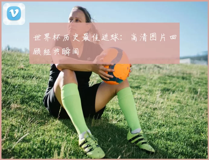 世界杯历史最佳进球：高清图片回顾经典瞬间