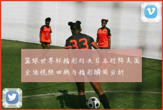 篮球世界杯精彩对决日本对阵美国全场视频回顾与精彩瞬间分析