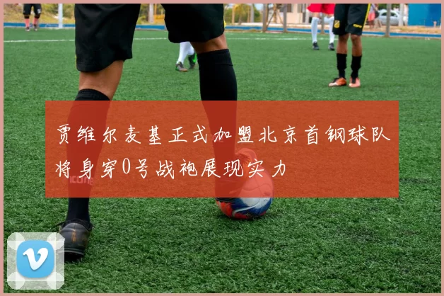 贾维尔麦基正式加盟北京首钢球队将身穿0号战袍展现实力