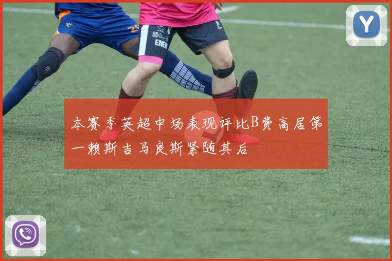 本赛季英超中场表现评比B费高居第一赖斯吉马良斯紧随其后