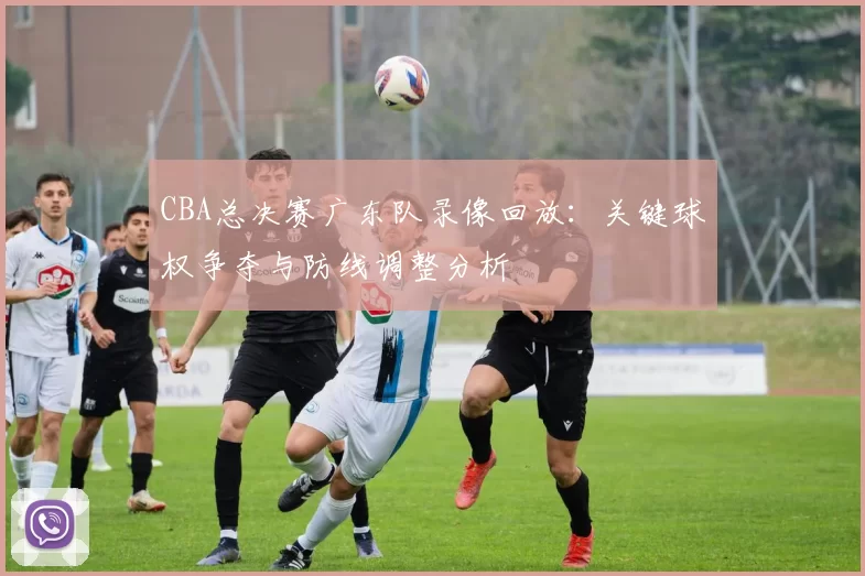CBA总决赛广东队录像回放：关键球权争夺与防线调整分析