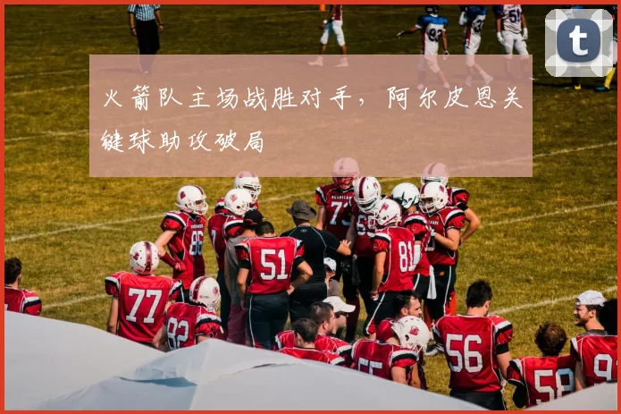 火箭队主场战胜对手，阿尔皮恩关键球助攻破局