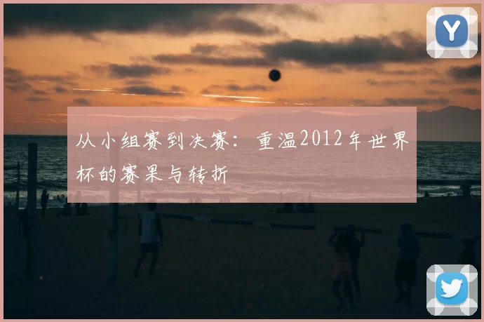 从小组赛到决赛：重温2012年世界杯的赛果与转折